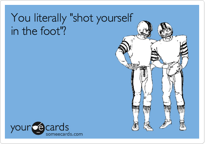 You literally "shot yourself
in the foot"?