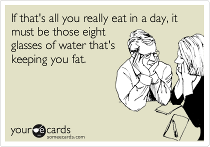 If that's all you really eat in a day, it must be those eight
glasses of water that's
keeping you fat.