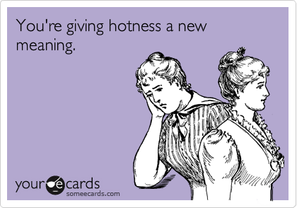 You're giving hotness a new meaning.