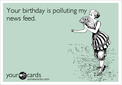 Your birthday is polluting my
news feed. 