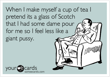 When I make myself a cup of tea I pretend its a glass of Scotch 
that I had some dame pour 
for me so I feel less like a
giant pussy.