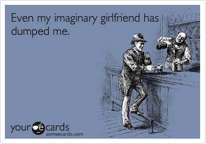 Even my imaginary girlfriend has
dumped me.