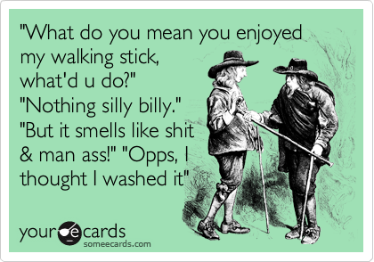 "What do you mean you enjoyed my walking stick,
what'd u do?"
"Nothing silly billy."
"But it smells like shit
& man ass!" "Opps, I
thought I washed it" 