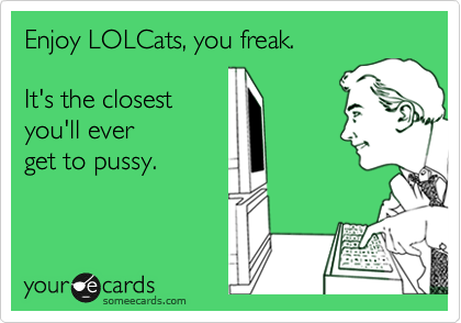 Enjoy LOLCats, you freak.

It's the closest 
you'll ever
get to pussy.