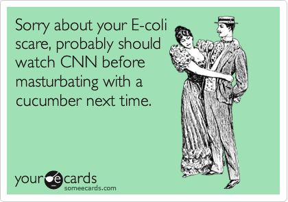 Sorry about your E-coli
scare, probably should
watch CNN before
masturbating with a
cucumber next time. 