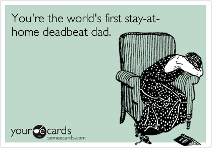 You're the world's first stay-at-home deadbeat dad.