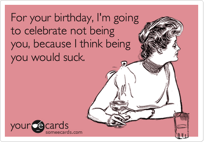 For your birthday, I'm going
to celebrate not being
you, because I think being
you would suck.