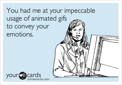 You had me at your impeccable usage of animated gifs
to convey your
emotions.