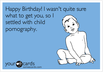 Happy Birthday! I wasn't quite sure what to get you, so I
settled with child
pornography.