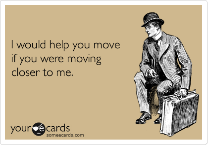 

I would help you move 
if you were moving 
closer to me.