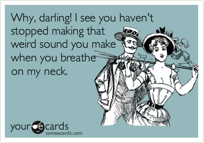 Why, darling! I see you haven't stopped making that
weird sound you make
when you breathe
on my neck.