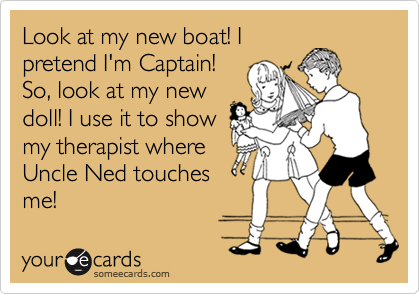 Look at my new boat! I
pretend I'm Captain!
So, look at my new
doll! I use it to show
my therapist where
Uncle Ned touches 
me!