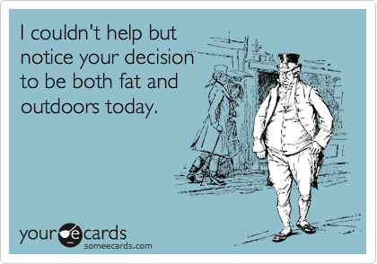 I couldn't help but
notice your decision
to be both fat and
outdoors today.
