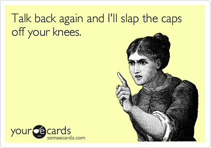 Talk back again and I'll slap the caps off your knees.