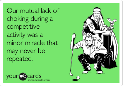 Our mutual lack of
choking during a
competitive
activity was a 
minor miracle that 
may never be
repeated.