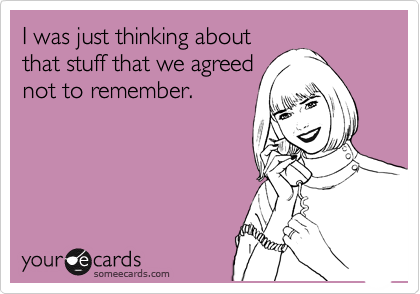 I was just thinking about
that stuff that we agreed
not to remember.