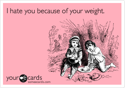 I hate you because of your weight.
