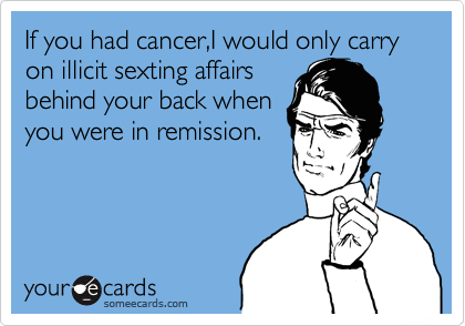 If you had cancer,I would only carry on illicit sexting affairs
behind your back when
you were in remission.