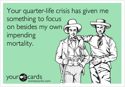 Your quarter-life crisis has given me something to focus
on besides my own
impending
mortality.