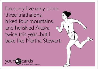 I'm sorry I've only done:
three triathalons,
hiked four mountains,
and heliskied Alaska
twice this year...but I
bake like Martha Stewart. 