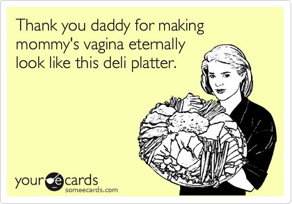 Thank you daddy for making mommy's vagina eternally
look like this deli platter.