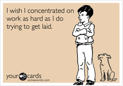 I wish I concentrated on
work as hard as I do
trying to get laid.