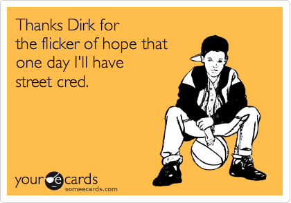 Thanks Dirk for 
the flicker of hope that
one day I'll have
street cred.