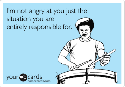 I'm not angry at you just the situation you are
entirely responsible for.
