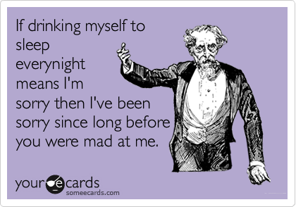 If drinking myself to
sleep
everynight
means I'm
sorry then I've been
sorry since long before
you were mad at me.