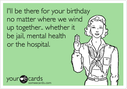 I'll be there for your birthday
no matter where we wind
up together.. whether it
be jail, mental health
or the hospital. 