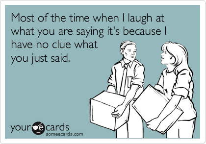 Most of the time when I laugh at what you are saying it's because I have no clue what
you just said.