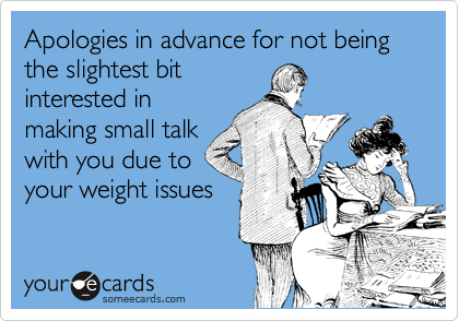 Apologies in advance for not being the slightest bit
interested in
making small talk
with you due to
your weight issues