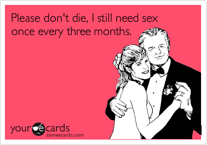 Please don't die, I still need sex
once every three months.