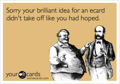 Sorry your brilliant idea for an ecard didn't take off like you had hoped. 