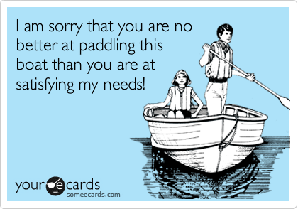 I am sorry that you are no
better at paddling this
boat than you are at
satisfying my needs!