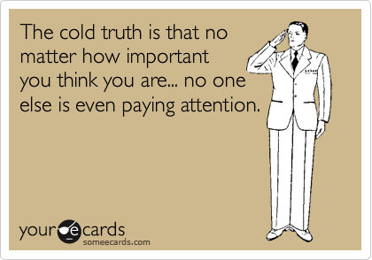 The cold truth is that no
matter how important
you think you are... no one
else is even paying attention.