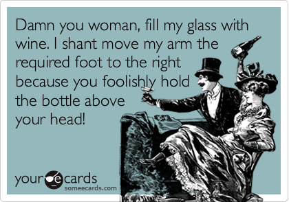Damn you woman, fill my glass with wine. I shant move my arm the
required foot to the right
because you foolishly hold
the bottle above
your head!