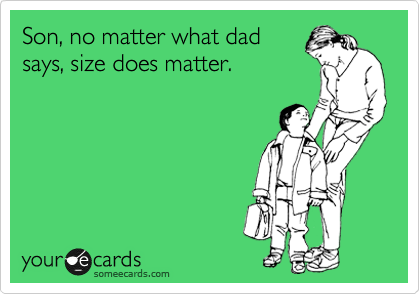 Son, no matter what dad
says, size does matter.