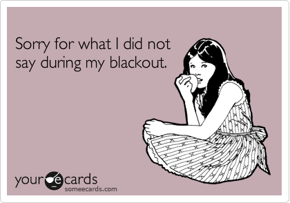 
Sorry for what I did not 
say during my blackout.