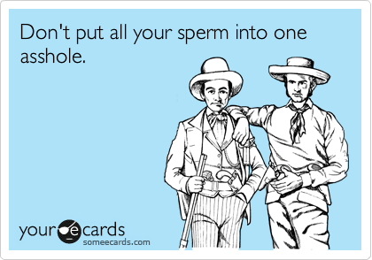 Don't put all your sperm into one asshole.