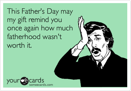 This Father's Day may
my gift remind you
once again how much
fatherhood wasn't
worth it.
