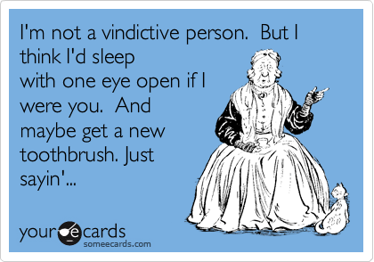 I'm not a vindictive person.  But I think I'd sleep 
with one eye open if I
were you.  And
maybe get a new
toothbrush. Just
sayin'...