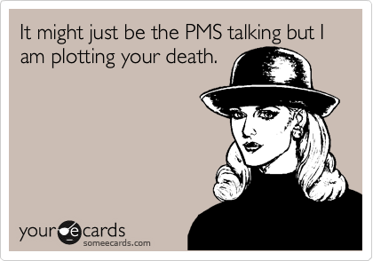 It might just be the PMS talking but I am plotting your death. 