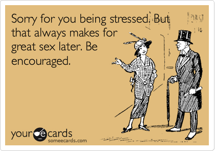 Sorry for you being stressed. But that always makes for
great sex later. Be
encouraged.