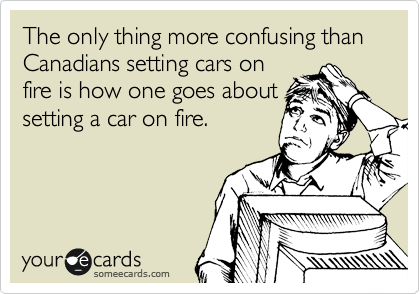 The only thing more confusing than Canadians setting cars on
fire is how one goes about
setting a car on fire.