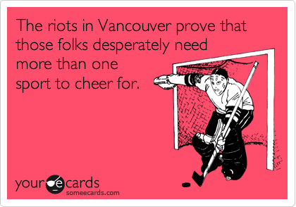 The riots in Vancouver prove that those folks desperately need
more than one
sport to cheer for.