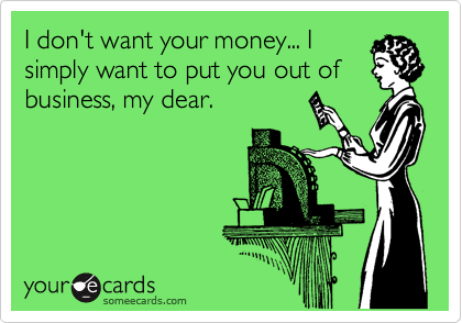 I don't want your money... I
simply want to put you out of
business, my dear. 
