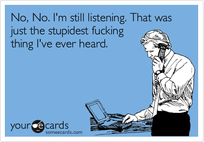 No, No. I'm still listening. That was just the stupidest fucking
thing I've ever heard.