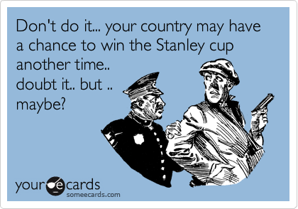 Don't do it... your country may have a chance to win the Stanley cup another time..
doubt it.. but ..
maybe? 