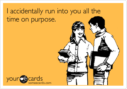 I accidentally run into you all the time on purpose. 